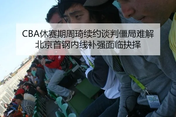 CBA休赛期周琦续约谈判僵局难解 北京首钢内线补强面临抉择