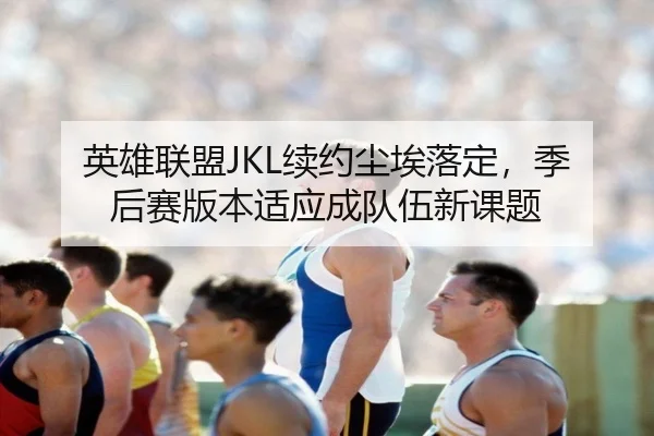 英雄联盟JKL续约尘埃落定，季后赛版本适应成队伍新课题