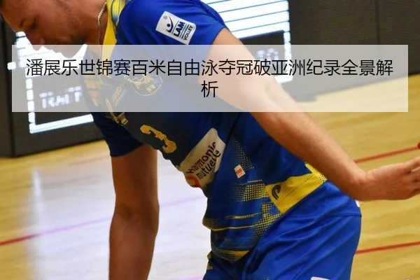 潘展乐世锦赛百米自由泳夺冠破亚洲纪录全景解析