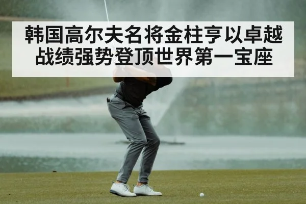 韩国高尔夫名将金柱亨以卓越战绩强势登顶世界第一宝座