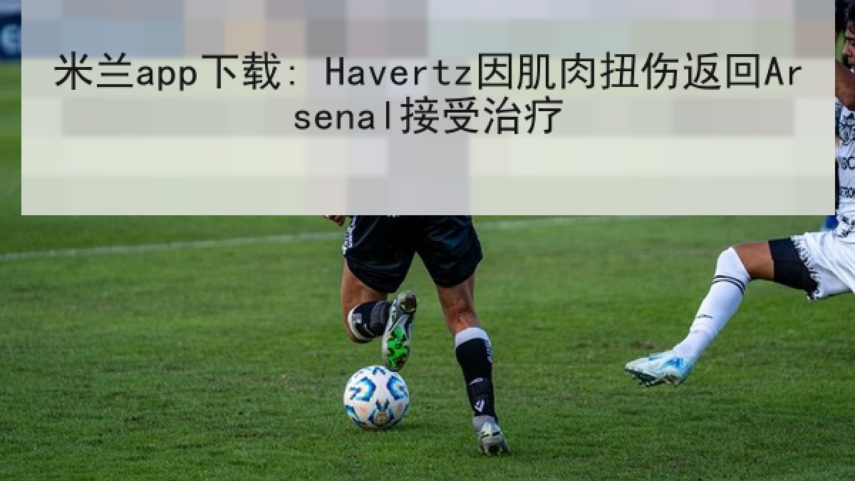 米兰app下载: Havertz因肌肉扭伤返回Arsenal接受治疗